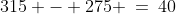 315 - 275 \:=\:40