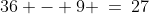 36 - 9 \:=\:27