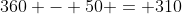 360 - 50 = 310