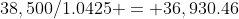 38,500/1.0425 = 36,930.46