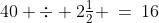 40 \div 2\tfrac{1}{2} \:=\:16