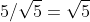 5/\sqrt{5}=\sqrt{5}