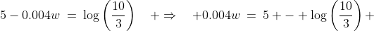 5-0.004w\:=\:\log\left(\frac{10}{3}\right)\quad \Rightarrow\quad 0.004w\:=\:5 - \log\left(\frac{10}{3}\right) 