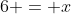 6 = x