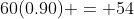 60(0.90) = 54