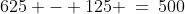 625 - 125 \:=\:500