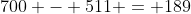 700 - 511 = 189