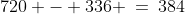 720 - 336 \:=\:384