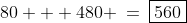 80 + 480 \:=\:\boxed{560}