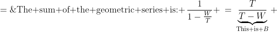 \text{The sum of the geometric series is: }\:\frac{1}{1-\frac{W}{T}} \:=\:\underbrace{\frac{T}{T-W}}_{\text{This is }B} \;=\;\frac{T}{B}