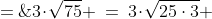3\!\cdot\!\sqrt{75} \:=\:3\!\cdot\!\sqrt{25\cdot3} \;=\;3\!\cdot\!\sqrt{25}\!\cdot\!\sqrt{3} \;=\;3\!\cdot\!5\!\cdot\!\sqrt{3} \;=\;15\sqrt{3}