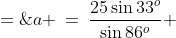 a \:=\:\frac{25\sin33^o}{\sin86^o} \;=\;13.66798666 \quad\Rightarrow\quad\boxed{ a \;\approx\;13.7\text{ miles}}
