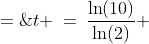 t \:=\:\frac{\ln(10)}{\ln(2)} \;=\;3.321928095\text{ hrs} \;\approx\;3\text{ hr, }19\text{ min, }19\text{ sec}