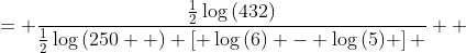 \displaystyle \begin{align*} \frac{\frac{\log{\left( 12\sqrt{3} \right)}}{\log{\left( 5\sqrt{10} \right)}}}{\log{\left( \frac{6}{5} \right)}} &= \frac{\log{\left( 12\sqrt{3} \right)}}{\log{\left( 5\sqrt{10} \right)} \log{\left( \frac{6}{5} \right)}} \\ &= \frac{ \log{ \left( 432^{\frac{1}{2}}  \right) } }{ \log{ \left( 250^{\frac{1}{2}} \right) } \left[ \log{(6)} - \log{(5)} \right] } \\ &= \frac{\frac{1}{2}\log{(432)}}{\frac{1}{2}\log{(250  )} \left[ \log{(6)} - \log{(5)} \right] } \\ &= \frac{\log{(432)}}{\log{(250)}\left[ \log{(6)} - \log{(5)} \right]}\end{align*} 