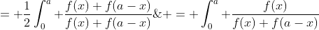 \displaystyle \begin{aligned} J & = \int_{0}^{a} \frac{f(x)}{f(x)+f(a-x)}\;{dx} \\& = \int_{0}^{a}\frac{f(a-x)}{f(a-x)+f(x)}\;{dx} \\&= \frac{1}{2}\int_{0}^{a} \frac{f(x)+f(a-x)}{f(x)+f(a-x)}\;{dx} \\& = \frac{1}{2}~a. \end{aligned}.