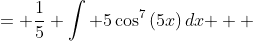 \displaystyle \begin{align*} \int{\cos^7{(5x)}\,dx} &= \frac{1}{5} \int{ 5\cos^7{(5x)}\,dx } \\ &= \frac{1}{5} \int{ 5\cos{(5x)}\cos^6{(5x)}\,dx } \\ &= \frac{1}{5}\int{ 5\cos{(5x)}\left[ \cos^2{(5x)} \right] ^3 \, dx } \\ &= \frac{1}{5}\int{ 5\cos{(5x)} \left[ 1 - \sin^2{(5x)} \right] ^3 \, dx } \end{align*}