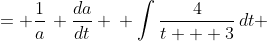 \displaystyle \begin{align*} \frac{4}{t + 3} &= \frac{1}{a}\, \frac{da}{dt} \\ \int{\frac{4}{t + 3}\,dt} &= \int{\frac{1}{a}\,\frac{da}{dt}\,dt} \\ 4\ln{|t + 3|} + C_1 &= \int{\frac{1}{a}\,da} \\ 4\ln{|t + 3|} + C_1 &= \ln{|a|} + C_2 \\ 4\ln{|t + 3|} + C_1 - C_2 &= \ln{|a|} \\ e^{4\ln{|t+3|} + C_1 - C_2} &= |a| \\ e^{C_1 - C_2} e^{\ln{\left|t +3 \right|^4}} &= |a| \\ a &= C \left( t + 3 \right) ^4 \textrm{ where }C = \pm e^{C_1 - C_2} \end{align*}