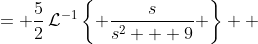 \displaystyle \begin{align*} \mathcal{L}^{-1}\left\{\frac{5s}{2s^2 + 18}\right\} &= \frac{5}{2}\,\mathcal{L}^{-1}\left\{ \frac{s}{s^2 + 9} \right\} \\ &= \frac{5}{2}\,\mathcal{L}^{-1}\left\{ \frac{s}{s^2 + 3^2} \right\} \end{align*}