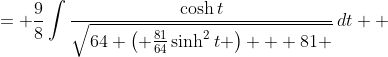 \displaystyle \begin{align*} \int{\frac{1}{\sqrt{64x^2 + 81}}\,dx} &= \int{\frac{1}{\sqrt{64\left( \frac{9}{8}\sinh{t} \right)^2 + 81}}\cdot \frac{9}{8}\cosh{t}\,dt} \\ &= \frac{9}{8}\int{\frac{\cosh{t}}{\sqrt{64 \left( \frac{81}{64}\sinh^2{t} \right) + 81 }}\,dt} \\ &= \frac{9}{8}\int{\frac{\cosh{t}}{\sqrt{81\sinh^2{t} + 81}}\,dt} \\ &= \frac{9}{8}\int{\frac{\cosh{t}}{\sqrt{81 \left( \sinh^2{t} + 1 \right) }}\,dt} \\ &= \frac{9}{8}\int{\frac{\cosh{t}}{\sqrt{81\cosh^2{t}  }}\,dt} \\ &= \frac{9}{8}\int{\frac{\cosh{t}}{9\cosh{t}}\,dt} \\ &= \frac{1}{8}\int{1\,dt} \\ &= \frac{1}{8}t + C \\ &= \frac{1}{8}\sinh^{-1}{\left( \frac{8x}{9} \right)} + C \end{align*}