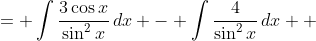 \displaystyle \begin{align*} \int{\frac{3\cos{x} - 4}{\sin^2{x}}\,dx} &= \int{\frac{3\cos{x}}{\sin^2{x}}\,dx} - \int{\frac{4}{\sin^2{x}}\,dx} \\ &= \int{\frac{3\cos{x}}{\sin^2{x}}\,dx} - \int{4\csc^2{x}\,dx}\end{align*} 