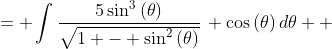 \displaystyle \begin{align*} \int{\frac{5x^3}{\sqrt{1 - x^2}}\,dx} &= \int{\frac{5\sin^3{(\theta)}}{\sqrt{1 - \sin^2{(\theta)}}}\, \cos{(\theta)}\,d\theta} \\ &= \int{\frac{5\sin^3{(\theta)}\cos{(\theta)}}{\sqrt{  \cos^2{(\theta)}}}\,d\theta} \\ &= \int{\frac{5\sin^3{(\theta)}\cos{(\theta)}}{\cos{(  \theta)}}\,d\theta} \\ &= \int{5\sin^3{(\theta)}\,d\theta} \\ &= \int{5\sin{(\theta)}\sin^2{(\theta)}\,d\theta} \\ &= -5\int{-\sin{(\theta)}\left[ 1 - \cos^2{(\theta)} \right] d\theta} \end{align*}