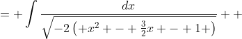 \displaystyle \begin{align*} \int{\frac{dx}{\sqrt{2 + 3x - 2x^2}}} &= \int{\frac{dx}{\sqrt{-2\left( x^2 - \frac{3}{2}x - 1 \right)}}} \\ &= \int{\frac{dx}{\sqrt{-2\left[ x^2 - \frac{3}{2}x + \left( -\frac{3}{4} \right)^2 - \left( -\frac{3}{4} \right)^2 - 1 \right]}}} \\ &= \int{\frac{dx}{\sqrt{-2 \left[ \left( x - \frac{3}{4} \right)^2 - \frac{25}{16}  \right] }}} \\ &= \frac{1}{\sqrt{2}} \int{ \frac{dx}{\sqrt{\frac{25}{16} - \left( x - \frac{3}{4} \right)^2 }} } \end{align*}