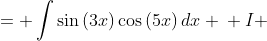 \displaystyle \begin{align*} I &= \int{\sin{(3x)}\cos{(5x)}\,dx} \\ I &= \frac{1}{5}\sin{(3x)}\sin{(5x)} - \int{\frac{3}{5}\cos{(3x)}\sin{(5x)}\,dx} \\ I &= \frac{1}{5}\sin{(3x)}\sin{(5x)} - \frac{3}{5}\int{\cos{(3x)}\sin{(5x)}\,dx} \\ I &= \frac{1}{5}\sin{(3x)}\sin{(5x)} - \frac{3}{5} \left[ -\frac{1}{5}\cos{(3x)}\cos{(5x)} - \int{ \frac{3}{5}\sin{(3x)}\cos{(5x)} \,dx} \right] \\ I &= \frac{1}{5}\sin{(3x)}\sin{(5x)} + \frac{3}{25} \cos{(3x)}\cos{(5x)} + \frac{9}{25}\int{\sin{(3x)}\cos{(5x)}\,dx} \\ I &= \frac{1}{5}\sin{(3x)}\sin{(5x)} + \frac{3}{25}\cos{(3x)}\cos{(5x)} + \frac{9}{25}I \\ \frac{16}{25}I &= \frac{1}{5}\sin{(3x)}\sin{(5x)} + \frac{3}{25}\cos{(3x)}\cos{(5x)} \\ I &= \frac{5}{16}\sin{(3x)}\sin{(5x)} + \frac{3}{16}\cos{(3x)}\cos{(5x)} \end{align*}