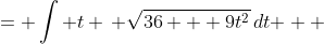 \displaystyle \begin{align*} \int{\sqrt{ 36t^2 + 9t^4 }\,dt} &= \int{ t \, \sqrt{36 + 9t^2}\,dt } \\ &= \frac{1}{18}\int{ 18t \, \sqrt{36 + 9t^2}\,dt } \end{align*}