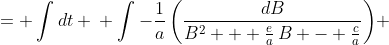 \displaystyle \begin{align*} \int{\frac{dB}{c - e\,B - a\,B^2}} &= \int{dt} \\ \int{-\frac{1}{a}\left(\frac{dB}{B^2 + \frac{e}{a}\,B - \frac{c}{a}}\right)} &= \int{dt} \\ \int{\frac{dB}{B^2 + \frac{e}{a}\,B - \frac{c}{a}}} &= \int{-a\,dt} \\ \int{\frac{dB}{B^2 + \frac{e}{a}\,B + \left(\frac{e}{2a}\right)^2 - \left(\frac{e}{2a}\right)^2 - \frac{c}{a}}} &= \int{-a\,dt} \\ \int{\frac{dB}{\left(B + \frac{e}{2a}\right)^2 - \frac{e^2}{4a^2} - \frac{4ac}{4a^2}}} &= \int{-a\,dt} \\ \int{\frac{dB}{\left(B + \frac{e}{2a}\right)^2 - \left(\frac{e^2 - 4ac}{4a^2}\right)}} &= \int{-a\,dt} \\ \int{\frac{dB}{\left(B + \frac{e}{2a}\right)^2 - \left(\frac{\sqrt{e^2 - 4ac}}{2a}\right)^2}} &= \int{-a\,dt} \\ \int{\frac{dB}{ \left(\frac{\sqrt{e^2 - 4ac}}{2a}\right)^2 - \left(B + \frac{e}{2a}\right)^2}} &= \int{a\,dt} \\ \int{\frac{dB}{\left(\frac{\sqrt{e^2 - 4ac}}{2a}\right)^2 - \left(B + \frac{e}{2a}\right)^2}} &= a\,t + C_1 \end{align*}