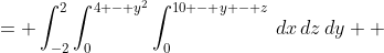 \displaystyle \begin{align*} V &= \int_{-2}^2{\int_0^{4 - y^2}{\int_0^{10 - y - z}{\,dx}\,dz}\,dy} \\ &= \int_{-2}^2{\int_0^{4 - y^2}{\left[x\right]_0^{10 - y - z}\,dz}\,dy} \\ &= \int_{-2}^2{\int_0^{4 - y^2}{10 - y - z\,dz}\,dy} \\ &= \int_{-2}^2{\left[10z - yz - \frac{1}{2}z^2\right]_0^{4 - y^2}\,dy} \\ &= \int_{-2}^2{10\left(4 - y^2\right) - y\left(4 - y^2\right) - \frac{1}{2}\left(4 - y^2\right)^2\,dy} \\ &= \int_{-2}^2{40 - 10y^2 - 4y + y^3 - 8 + 4y^2 - \frac{1}{2}y^4\,dy} \\ &= \int_{-2}^2{-\frac{1}{2}y^4 + y^3 - 6y^2 - 4y + 32 \,dy} \\ &= \left[-\frac{1}{10}y^5 + \frac{1}{4}y^4 - 2y^3 - 2y^2 + 32y\right]_{-2}^2 \\ &= \left[ -\frac{1}{10}(2)^5 + \frac{1}{4}(2)^4 - 2(2)^3 - 2(2)^2 + 32(2)\right] - \left[-\frac{1}{10}(-2)^5 + \frac{1}{4}(-2)^4 - 2(-2)^3 - 2(-2)^2 + 32(-2)\right] \\ &= \left(-\frac{16}{5} + 4 - 16 - 8 + 64\right) - \left(\frac{16}{5} + 4 + 16 - 8 - 64\right) \\ &= -\frac{32}{5} + 96 \\ &= -\frac{32}{5} + \frac{480}{5} \\ &= \frac{448}{5} \end{align*}