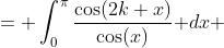 \displaystyle \begin{aligned}I_{2k} &= \int_0^{\pi}\frac{\cos(2k x)}{\cos(x)}\text{ }dx\\ &=\int_{0}^{\pi}\frac{\cos(2k(\pi-x))}{\cos(\pi-x)}\text{ }dx\\ &= \int_0^{\pi}\frac{\cos(2 k x)}{-\cos(x)}\text{ }dx\\ &= -I_{2k}\end{aligned}