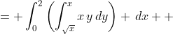 \displaystyle \begin{align*} \int_0^2{\int_{\sqrt{x}}^x{x\,y\,dy\,dx}} &= \int_0^2{\left(\int_{\sqrt{x}}^x{x\,y\,dy}\right) \,dx} \\ &= \int_0^2{\left[\frac{x\,y^2}{2}\right]_{\sqrt{x}}^x\,dx} \\ &= \int_0^2{\left[\frac{x(x)^2}{2} - \frac{x(\sqrt{x})^2}{2}\right]\,dx} \\ &= \int_0^2{\frac{x^3}{2} - \frac{x^2}{2}\,dx} \\ &= \left[\frac{x^4}{8}- \frac{x^3}{6}\right]_0^2 \\ &= \left(\frac{2^4}{8} - \frac{2^3}{6}\right) - \left(\frac{0^4}{8} - \frac{0^3}{6}\right) \\ &= \frac{2}{3}\end{align*} 