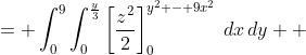 \displaystyle \begin{align*} \int_0^9{\int_0^{\frac{y}{3}}{\int_0^{y^2-9x^2}{z\,dz}\,dx}\,dy} &= \int_0^9{\int_0^{\frac{y}{3}}{\left[\frac{z^2}{2}\right]_0^{y^2 - 9x^2}\,dx}\,dy} \\ &= \int_0^9{\int_0^{\frac{y}{3}}{\frac{\left(y^2 - 9x^2\right)^2}{2} - \frac{0^2}{2}\,dx}\,dy} \\ &= \frac{1}{2}\int_0^9{\int_0^{\frac{y}{3}}{y^4 - 18x^2y^2 + 81x^4\,dx}\,dy} \\ &= \frac{1}{2}\int_0^9{\left[x\,y^4 - 6x^3y^2 + \frac{81x^5}{5}\right]_0^{\frac{y}{3}}\,dy} \\ &= \frac{1}{2}\int_0^9{\left[\left(\frac{y}{3}\right)y^4 - 6\left(\frac{y}{3}\right)^3y^2 + \frac{81\left(\frac{y}{3}\right)^5}{5}\right] - \left[(0)y^4 - 6(0)^3y^2 + \frac{81(0)^5}{5}\right]\,dy} \\ &= \frac{1}{2}\int_0^9{\frac{y^5}{3} - \frac{2y^5}{9} + \frac{y^5}{15} \,dy} \\ &= \frac{1}{90}\int_0^9{15y^5 - 10y^5 + 3y^5\,dy} \\ &= \frac{1}{90}\int_0^9{8y^5\,dy} \\ &= \frac{4}{45}\int_0^9{y^5\,dy} \\ &= \frac{4}{45}\left[\frac{y^6}{6}\right]_0^9\end{align*}