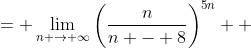 \displaystyle \begin{align*} \lim_{n \to \infty}\left[\frac{n^{5n}}{(n - 8)^{5n}}\right] &= \lim_{n \to \infty}\left(\frac{n}{n - 8}\right)^{5n} \\ &= \lim_{n \to \infty}e^{\ln{\left[ \left( \frac{n}{n - 8} \right)^{5n} \right]}} \\ &= \lim_{n \to \infty}e^{5n\ln{\left(\frac{n}{n-8}\right)}} \\ &= e^{\lim_{n \to \infty}5n\ln{\left( \frac{n}{n-8} \right)}} \\ &= e^{\lim_{n \to \infty}5\left[ \frac{\ln{(n)} - \ln{(n-8)}}{\frac{1}{n}} \right]} \\ &= e^{\lim_{n \to \infty} 5\left( \frac{ \frac{1}{n} - \frac{1}{n - 8} }{ -\frac{1}{n^2} } \right) } \textrm{ by L'Hospital's Rule} \\ &= e^{\lim_{n \to \infty} 5 \left[ \frac{-\frac{8}{n(n-8)}}{ -\frac{1}{n^2} } \right]} \\ &= e^{\lim_{n \to \infty} 40\left( \frac{n^2}{n^2 - 8n} \right)} \\ &= e^{\lim_{n \to \infty} 40 \left( \frac{1}{1 - \frac{8}{n}} \right) } \\ &= e^{40} \end{align*}