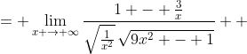 \displaystyle \begin{align*} \lim_{x \to \infty}\frac{x - 3}{\sqrt{9x^2 - 1}} &= \lim_{x \to \infty}\frac{\frac{1}{x}\left(x - 3\right)}{\frac{1}{x}\left(\sqrt{9x^2 - 1}\right)} \\ &= \lim_{x \to \infty}\frac{1 - \frac{3}{x}}{\sqrt{\frac{1}{x^2}}\,\sqrt{9x^2 - 1}} \\ &= \lim_{x \to \infty}\frac{1 - \frac{3}{x}}{\sqrt{\frac{9x^2 - 1}{x^2}}} \\ &= \lim_{x \to \infty}\frac{1 - \frac{3}{x}}{\sqrt{9 - \frac{1}{x^2}}} \\ &= \frac{1 - 0}{\sqrt{9 - 0}} \\ &= \frac{1}{\sqrt{9}} \\ &= \frac{1}{3} \end{align*}