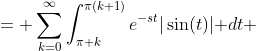 \displaystyle \begin{aligned}\int_0^{\infty}e^{-st}|\sin(t)|\text{ }dt &= \sum_{k=0}^{\infty}\int_{\pi k}^{\pi(k+1)}e^{-st}|\sin(t)|\text{ }dt\\ &=\sum_{k=0}^{\infty}\frac{e^{-s\pi k}\left(e^{\pi s}+1\right)}{s^2+1}\\ &= \frac{e^{\pi s}+1}{(s^2+1)(1-e^{-\pi s})}\\ &=\frac{\text{coth}\left(\frac{\pi s}{2}\right)}{s^2+1}\end{aligned}