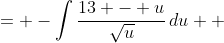 \displaystyle \begin{align*} -\int{-\frac{t + 5}{\sqrt{8-t}}\,dt} &= -\int{\frac{13 - u}{\sqrt{u}}\,du} \\ &= -\int{13u^{-\frac{1}{2}} - u^{\frac{1}{2}} \, du} \end{align*}
