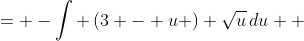 \displaystyle \begin{align*} -\int{-(z + 2)\sqrt{1 - z}\,dz} &= -\int{ \left(3 - u \right) \sqrt{u}\,du} \\ &= -\int{ \left(3 - u \right) u^{\frac{1}{2}}\,du} \\ &= -\int{3u^{\frac{1}{2}} - u^{\frac{3}{2}}\,du} \end{align*}