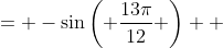 \displaystyle \begin{align*} \sin{\left( -\frac{13\pi}{12} \right)} &= -\sin{\left( \frac{13\pi}{12} \right)} \\ &= -\sin{\left( \frac{5\pi}{6} + \frac{\pi}{4} \right)} \\ &= -\left[ \sin{\left( \frac{5\pi}{6} \right)} \cos{\left( \frac{\pi}{4} \right)} + \cos{\left( \frac{5\pi}{6} \right)} \sin{\left( \frac{\pi}{4} \right)} \right] \\ &= -\left[ \left( \frac{1}{2} \right) \left( \frac{\sqrt{2}}{2} \right) + \left( -\frac{\sqrt{3}}{2} \right) \left( \frac{\sqrt{2}}{2} \right) \right] \\ &= -\left( \frac{\sqrt{2}}{4} - \frac{\sqrt{6}}{4} \right) \\ &= \frac{\sqrt{6} - \sqrt{2}}{4} \end{align*}