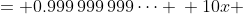 \displaystyle \begin{align*} x &= 0.999\,999\,999\dots \\ 10x &= 9.999\,999\,999\dots \\ 10x - x &= 9.999\,999\,999\dots - 0.999\,999\,999\dots \\ 9x &= 9 \\ x&= 1\end{align*}