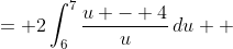 \displaystyle \begin{align*} 2\int_4^9{\left(\frac{\sqrt{x}}{\sqrt{x} + 4}\right)\frac{1}{2\sqrt{x}}\,dx} &= 2\int_6^7{\frac{u - 4}{u}\,du} \\ &= 2\int_6^7{1 - \frac{4}{u}\,du} \\ &= 2\left[u - 4\ln{|u|}\right]_6^7 \\ &= 2\left[\left(7 - 4\ln{7}\right) - \left(6 - 4\ln{6}\right)\right] \\ &= 2\left(1 + 4\ln{6} - 4\ln{7}\right) \\ &= 2 + 8\ln{6} - 8\ln{7}\end{align*}