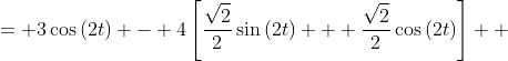 \displaystyle \begin{align*} 3\cos{(2t)} - 4\sin{\left(2t + \frac{\pi}{4}\right)} &= 3\cos{(2t)} - 4\left[\sin{(2t)}\cos{\left(\frac{\pi}{4}\right)} + \cos{(2t)}\sin{\left(\frac{\pi}{4}\right)}\right] \\ &= 3\cos{(2t)} - 4\left[\frac{\sqrt{2}}{2}\sin{(2t)} + \frac{\sqrt{2}}{2}\cos{(2t)}\right] \\ &= 3\cos{(2t)} - 2\sqrt{2}\sin{(2t)} - 2\sqrt{2}\cos{(2t)} \\ &= \left(3 - 2\sqrt{2}\right)\cos{(2t)} - 2\sqrt{2}\sin{(2t)} \end{align*}