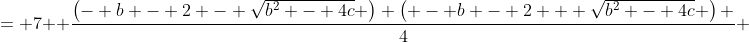 \displaystyle \begin{align*} \left(\frac{-b - \sqrt{b^2 - 4c}}{2} - 1\right)\left(\frac{-b + \sqrt{b^2 - 4c}}{2} - 1\right) &= 7 \\ \left(\frac{-b - 2 - \sqrt{b^2 - 4c}}{2}\right)\left(\frac{-b - 2 + \sqrt{b^2 - 4c}}{2}\right) &= 7 \\ \frac{\left(- b - 2 - \sqrt{b^2 - 4c} \right) \left( - b - 2 + \sqrt{b^2 - 4c} \right) }{4} &= 7 \\ \left(-b-2 - \sqrt{b^2 - 4c}\right)\left(-b-2 + \sqrt{b^2 - 4c}\right) &= 28 \\ \left(- b - 2\right)^2 - \left(b^2 - 4c \right) &= 28 \\ b^2 + 4b + 4 - b^2 + 4c &= 28 \\ 4b + 4c &= 24 \\ 4(b + c) &= 24 \\ b + c &= 6 \end{align*}