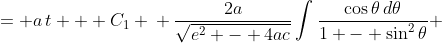 \displaystyle \begin{align*} \int{\frac{\frac{\sqrt{e^2 - 4ac}}{2a}\cos{\theta}\,d\theta}{\left(\frac{\sqrt{  e^2 - 4ac}}{2a}\right)^2 - \left(\frac{\sqrt{e^2 - 4ac}}{2a}\sin{\theta}\right)^2}} &= a\,t + C_1 \\ \frac{\sqrt{e^2 - 4ac}}{2a}\int{\frac{\cos{\theta}\,d\theta}{\frac{e  ^2 - 4ac}{4a^2} - \frac{e^2 - 4ac}{4a^2}\sin^2{\theta}}} &= a\,t + C_1 \\ \frac{\sqrt{e^2 - 4ac}}{2a}\int{\frac{\cos{\theta}\,d\theta}{\frac{e  ^2 - 4ac}{4a^2}\left(1 - \sin^2{\theta}\right)}} &= a\,t + C_1 \\ \frac{2a}{\sqrt{e^2 - 4ac}}\int{\frac{\cos{\theta}\,d\theta}{1 - \sin^2{\theta}}} &= a\,t + C_1 \end{align*}
