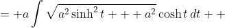 \displaystyle \begin{align*} \int{\sqrt{(a\sinh{t})^2 + a^2}\,a\cosh{t}\,dt} &= a\int{\sqrt{a^2\sinh^2{t} + a^2}\cosh{t}\,dt} \\ &= a\int{\sqrt{a^2(\sinh^2{t} + 1)}\,\cosh{t}\,dt} \\ &= a\int{a\sqrt{\cosh^2{t}}\,\cosh{t}\,dt} \\ &= a^2\int{\cosh{t}\,\cosh{t}\,dt} \\ &= a^2\int{\cosh^2{t}\,dt} \\ &= a^2\int{\frac{1}{2} + \frac{1}{2}\cosh{2t}\,dt} \\ &= a^2\left(\frac{1}{2}t + \frac{1}{4}\sinh{2t}\right) + C \\ &= a^2\left(\frac{1}{2}t + \frac{1}{2}\sinh{t}\sqrt{1 + \sinh^2{t}}\right) +C \\ &= a^2\left[\frac{1}{2}\sinh^{-1}{\left(\frac{x}{a}\right)} + \frac{1}{2}\left(\frac{x}{a}\right)\sqrt{1 + \left(\frac{x}{a}\right)^2}\right]+ C \\ &= a^2\left[\frac{1}{2}\sinh^{-1}{\left(\frac{x}{a}\right)} + \frac{x}{2a}\sqrt{\frac{a^2 + x^2}{a^2}}\right] + C \\ &= a^2\left[\frac{1}{2}\sinh^{-1}{\left(\frac{x}{a}\right)} + \frac{x\sqrt{a^2 + x^2}}{2a^2} \right]+ C \\ &= \frac{a^2}{2}\sinh^{-1}{\left(\frac{x}{a}\right)} + \frac{x\sqrt{a^2+ x^2}}{2} + C\end{align*}