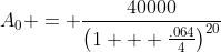A_0 = \frac{40000}{\left(1 + \frac{.064}{4}\right)^{20}}