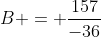 B = \frac{157}{-36}