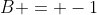 B = -1