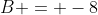 B = -8