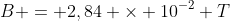 B = 2,84 \times 10^{-2} T